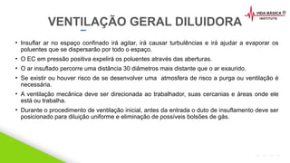 2020 SMALLSTORE. Todos os Direitos Reservados. Siga-nos!
• Insuflar ar no espaço confinado irá agitar, irá causar turbulências e irá ajudar a evaporar os
poluentes que se dispersarão por todo o espaço.
• O EC em pressão positiva expelirá os poluentes através das aberturas.
• O ar insuflado percorre uma distância 30 diâmetros mais distante que o ar exaurido.
• Se existir ou houver risco de se desenvolver uma atmosfera de risco a purga ou ventilação é
necessária.
• A ventilação mecânica deve ser direcionada ao trabalhador, suas cercanias e áreas onde ele
está ou trabalha.
• Durante o procedimento de ventilação inicial, antes da entrada o duto de insuflamento deve ser
posicionado para diluição uniforme e eliminação de possíveis bolsões de gás.
VENTILAÇÃO GERAL DILUIDORA
 