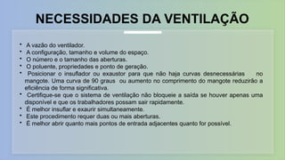 NECESSIDADES DA VENTILAÇÃO
• A vazão do ventilador.
• A configuração, tamanho e volume do espaço.
• O número e o tamanho das aberturas.
• O poluente, propriedades e ponto de geração.
• Posicionar o insuflador ou exaustor para que não haja curvas desnecessárias no
mangote. Uma curva de 90 graus ou aumento no comprimento do mangote reduzirão a
eficiência de forma significativa.
• Certifique-se que o sistema de ventilação não bloqueie a saída se houver apenas uma
disponível e que os trabalhadores possam sair rapidamente.
• É melhor insuflar e exaurir simultaneamente.
• Este procedimento requer duas ou mais aberturas.
• É melhor abrir quanto mais pontos de entrada adjacentes quanto for possível.
 