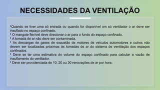 •Quando se tiver uma só entrada ou quando for disponível um só ventilador o ar deve ser
insuflado no espaço confinado.
• O mangote flexível deve direcionar o ar para o fundo do espaço confinado.
• A tomada de ar não deve ser contaminada.
• As descargas de gases de exaustão de motores de veículos automotores e outros não
devem ser localizadas próximas às tomadas de ar do sistema de ventilação dos espaços
confinados.
• Deve se ter uma estimativa do volume do espaço confinado para calcular a vazão de
insuflamento do ventilador.
• Deve ser providenciada de 10, 20 ou 30 renovações de ar por hora.
NECESSIDADES DA VENTILAÇÃO
 