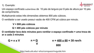 2020 SMALLSTORE. Todos os Direitos Reservados. Siga-nos!
1) Exemplo:
Um espaço confinado subterrâneo de 10 pés de largura por 8 pés de altura por 10 pés
de comprimento.
Multiplicando estas três dimensões obtemos 800 pés cúbicos.
O ventilador a ser usado possui vazão de 400 CFM pé cúbico por minuto.
http://web.utk.edu/~ehss/conspace/mvguide.htm
V = 800 pés cúbicos
Q = 400 pés cúbicos por minuto
O ventilador leva dois minutos para ventilar o espaço confinado = uma troca de
ar a cada 2 minutos.
Q = n x V n = Q
V
n = 400 x 60 = 30 ren/h
800
 