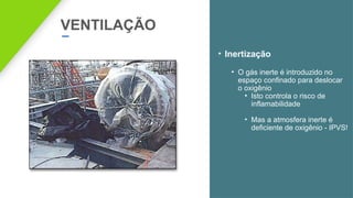 VENTILAÇÃO
• Inertização
• O gás inerte é introduzido no
espaço confinado para deslocar
o oxigênio
• Isto controla o risco de
inflamabilidade
• Mas a atmosfera inerte é
deficiente de oxigênio - IPVS!
 