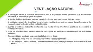 2020 SMALLSTORE. Todos os Direitos Reservados. Siga-nos!
VENTILAÇÃO NATURAL
• A Ventilação Natural é realizada removendo o teto e as paredes laterais permitindo que as correntes
naturais de ar removam os gases e vapores.
• A Ventilação Natural utiliza os ventos a convecção térmica para contribuir na diluição do risco.
• A ventilação natural não é confiável como primeira medida de controle por causa da configuração e de
imprevisíveis correntes de vento e efeitos térmicos.
• Quando a ventilação natural for insuficiente para manter níveis atmosféricos aceitáveis é necessária a
ventilação mecânica.
• Pode ser utilizada como medida acessória para ajudar na redução da contaminação de atmosferas
perigosas.
• Requer múltiplas aberturas para a ventilação fluir através delas.
– A Força do Vento deve ser suficiente para ventilar o espaço confinado.
– A Convecção (“Efeito Chaminé”) pode ser utilizada quando o espaço interno é mais quente que o ar
externo.
 