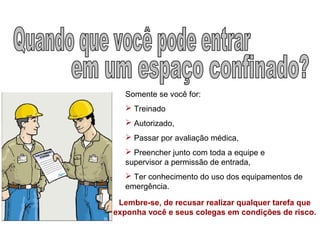 Somente se você for:
 Treinado
 Autorizado,
 Passar por avaliação médica,
 Preencher junto com toda a equipe e
supervisor a permissão de entrada,
 Ter conhecimento do uso dos equipamentos de
emergência.
Lembre-se, de recusar realizar qualquer tarefa que
exponha você e seus colegas em condições de risco.
 