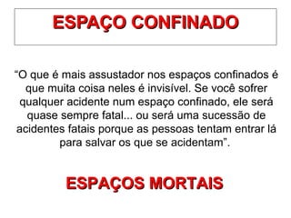 ESPAÇO CONFINADOESPAÇO CONFINADO
“O que é mais assustador nos espaços confinados é
que muita coisa neles é invisível. Se você sofrer
qualquer acidente num espaço confinado, ele será
quase sempre fatal... ou será uma sucessão de
acidentes fatais porque as pessoas tentam entrar lá
para salvar os que se acidentam”.
ESPAÇOS MORTAISESPAÇOS MORTAIS
 