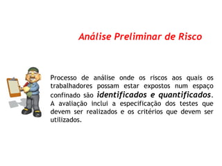 Processo de análise onde os riscos aos quais os
trabalhadores possam estar expostos num espaço
confinado são identificados e quantificados.
A avaliação inclui a especificação dos testes que
devem ser realizados e os critérios que devem ser
utilizados.
Análise Preliminar de Risco
 