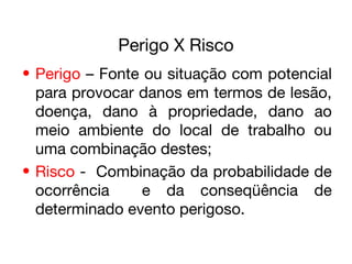 Perigo X Risco
• Perigo – Fonte ou situação com potencial
para provocar danos em termos de lesão,
doença, dano à propriedade, dano ao
meio ambiente do local de trabalho ou
uma combinação destes;
• Risco - Combinação da probabilidade de
ocorrência e da conseqüência de
determinado evento perigoso.
 