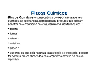 Riscos Químicos – conseqüência de exposição a agentes
químicos, as substâncias, compostos ou produtos que possam
penetrar pelo organismo pela via respiratória, nas formas de:
• poeira,
• fumos,
• névoas,
• neblinas,
• gases e
• vapores, ou que pela natureza da atividade de exposição, possam
ter contato ou ser absorvidos pelo organismo através da pele ou
ingestão.
Riscos QuímicosRiscos Químicos
 