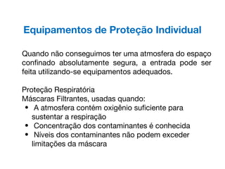 Equipamentos de Proteção Individual
Quando não conseguimos ter uma atmosfera do espaço
confinado absolutamente segura, a entrada pode ser
feita utilizando-se equipamentos adequados.
Proteção Respiratória
Máscaras Filtrantes, usadas quando:
• A atmosfera contém oxigênio suficiente para
sustentar a respiração
• Concentração dos contaminantes é conhecida
• Níveis dos contaminantes não podem exceder
limitações da máscara
 