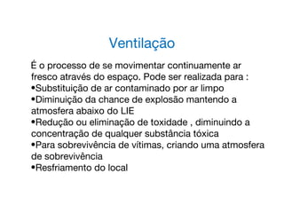 Ventilação
É o processo de se movimentar continuamente ar
fresco através do espaço. Pode ser realizada para :
•Substituição de ar contaminado por ar limpo
•Diminuição da chance de explosão mantendo a
atmosfera abaixo do LIE
•Redução ou eliminação de toxidade , diminuindo a
concentração de qualquer substância tóxica
•Para sobrevivência de vítimas, criando uma atmosfera
de sobrevivência
•Resfriamento do local
 