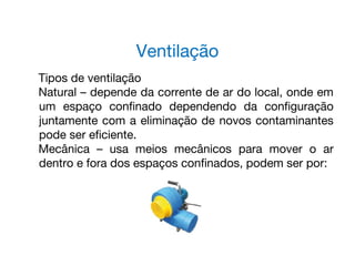 Tipos de ventilação
Natural – depende da corrente de ar do local, onde em
um espaço confinado dependendo da configuração
juntamente com a eliminação de novos contaminantes
pode ser eficiente.
Mecânica – usa meios mecânicos para mover o ar
dentro e fora dos espaços confinados, podem ser por:
Ventilação
 