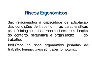 São relacionados à capacidade de adaptação
das condições de trabalho às características
psicofisiológicas dos trabalhadores, em função
do conforto, segurança e organização do
trabalho.
Riscos ErgonômicosRiscos Ergonômicos
Incluímos no risco ergonômico jornadas de
trabalho longas, pressão, trabalho noturno.
 
