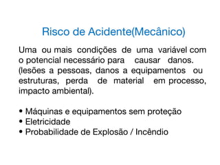 Risco de Acidente(Mecânico)
Uma ou mais condições de uma variável com
o potencial necessário para causar danos.
(lesões a pessoas, danos a equipamentos ou
estruturas, perda de material em processo,
impacto ambiental).
• Máquinas e equipamentos sem proteção
• Eletricidade
• Probabilidade de Explosão / Incêndio
 
