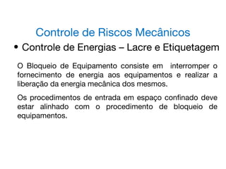 Controle de Riscos Mecânicos
• Controle de Energias – Lacre e Etiquetagem
O Bloqueio de Equipamento consiste em interromper o
fornecimento de energia aos equipamentos e realizar a
liberação da energia mecânica dos mesmos.
Os procedimentos de entrada em espaço confinado deve
estar alinhado com o procedimento de bloqueio de
equipamentos.
 