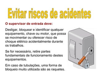 O supervisor de entrada deve:
Desligar, bloquear e identificar qualquer
equipamento, chave ou motor, que possa
se movimentar ou oferecer risco de
choque elétrico acidentalmente durante
os trabalhos.
Se for necessário, retire partes
fundamentais de funcionamento destes
equipamentos.
Em caso de tubulações, uma forma de
bloqueio muito utilizada são as raquetes.
 