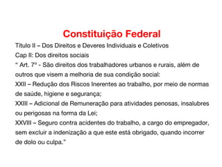 Constituição Federal
Título II – Dos Direitos e Deveres Individuais e Coletivos
Cap II: Dos direitos sociais
“ Art. 7º - São direitos dos trabalhadores urbanos e rurais, além de
outros que visem a melhoria de sua condição social:
XXII – Redução dos Riscos Inerentes ao trabalho, por meio de normas
de saúde, higiene e segurança;
XXIII – Adicional de Remuneração para atividades penosas, insalubres
ou perigosas na forma da Lei;
XXVIII – Seguro contra acidentes do trabalho, a cargo do empregador,
sem excluir a indenização a que este está obrigado, quando incorrer
de dolo ou culpa.”
 