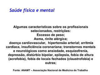 Algumas características sobre os profissionais
selecionados, restrições:
Excesso de peso;
Asma, rinite alérgica;
doença cardiovascular, hipertensão arterial; arritmia
cardíaca, insuficiência coronariana; transtornos mentais
e neurológicos como ansiedade, esquizofrenia,
depressão, distúrbio bipolar, epilepsia, fobia de altura
(acrofobia), fobia de locais fechados (claustrofobia) e
outras;
Fonte: ANAMT – Associação Nacional de Medicina do Trabalho
Saúde física e mental
 