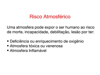 Risco Atmosférico
Uma atmosfera pode expor o ser humano ao risco
de morte, incapacidade, debilitação, lesão por ter:
• Deficiência ou enriquecimento de oxigênio
• Atmosfera tóxica ou venenosa
• Atmosfera Inflamável
 