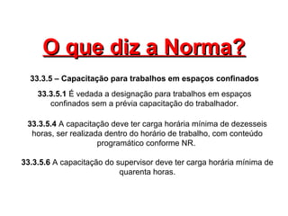 O que diz a Norma?O que diz a Norma?
33.3.5 – Capacitação para trabalhos em espaços confinados
33.3.5.1 É vedada a designação para trabalhos em espaços
confinados sem a prévia capacitação do trabalhador.
33.3.5.4 A capacitação deve ter carga horária mínima de dezesseis
horas, ser realizada dentro do horário de trabalho, com conteúdo
programático conforme NR.
33.3.5.6 A capacitação do supervisor deve ter carga horária mínima de
quarenta horas.
 
