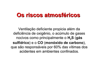 Os riscos atmosféricosOs riscos atmosféricos
Ventilação deficiente propicia além da
deficiência de oxigênio, o acúmulo de gases
nocivos como principalmente o H2S (gás
sulfídrico) e o CO (monóxido de carbono),
que são responsáveis por 60% das vítimas dos
acidentes em ambientes confinados.
 