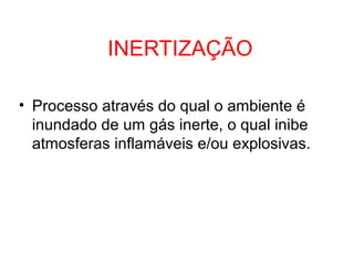INERTIZAÇÃO
• Processo através do qual o ambiente é
inundado de um gás inerte, o qual inibe
atmosferas inflamáveis e/ou explosivas.
 