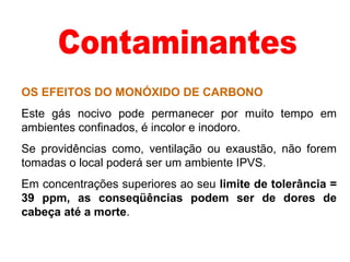 OS EFEITOS DO MONÓXIDO DE CARBONO
Este gás nocivo pode permanecer por muito tempo em
ambientes confinados, é incolor e inodoro.
Se providências como, ventilação ou exaustão, não forem
tomadas o local poderá ser um ambiente IPVS.
Em concentrações superiores ao seu limite de tolerância =
39 ppm, as conseqüências podem ser de dores de
cabeça até a morte.
 