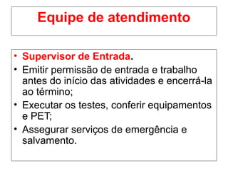 Equipe de atendimento
• Supervisor de Entrada.
• Emitir permissão de entrada e trabalho
antes do início das atividades e encerrá-la
ao término;
• Executar os testes, conferir equipamentos
e PET;
• Assegurar serviços de emergência e
salvamento.
 