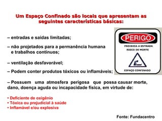 Um Espaço Confinado são locais que apresentam asUm Espaço Confinado são locais que apresentam as
seguintes características básicas:seguintes características básicas:
– entradas e saídas limitadas;
– não projetados para a permanência humana
e trabalhos contínuos;
– ventilação desfavorável;
– Podem conter produtos tóxicos ou inflamáveis;
– Possuem uma atmosfera perigosa que possa causar morte,
dano, doença aguda ou incapacidade física, em virtude de:
• Deficiente de oxigênio
• Tóxica ou prejudicial à saúde
• Inflamável e/ou explosiva
Fonte: Fundacentro
 