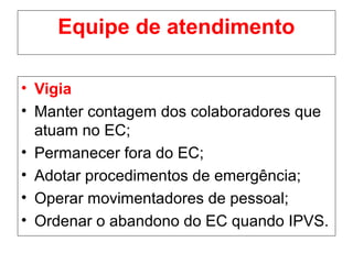 Equipe de atendimento
• Vigia
• Manter contagem dos colaboradores que
atuam no EC;
• Permanecer fora do EC;
• Adotar procedimentos de emergência;
• Operar movimentadores de pessoal;
• Ordenar o abandono do EC quando IPVS.
 