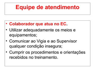 Equipe de atendimento
• Colaborador que atua no EC.
• Utilizar adequadamente os meios e
equipamentos;
• Comunicar ao Vigia e ao Supervisor
qualquer condição insegura;
• Cumprir os procedimentos e orientações
recebidos no treinamento.
 