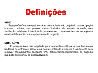 NBR - 14.787
É qualquer área não projetada para ocupação contínua, à qual tem meios
limitados de entrada e saída, e na qual a ventilação existente é insuficiente para
remover contaminantes perigosos e/ou deficiência/enriquecimento de oxigênio
que podem existir ou se desenvolverem.
NR-33
Espaço Confinado é qualquer área ou ambiente não projetado para ocupação
humana contínua, que possua meios limitados de entrada e saída, cuja
ventilação existente é insuficiente para remover contaminantes ou onde possa
existir a deficiência ou enriquecimento de oxigênio.
 