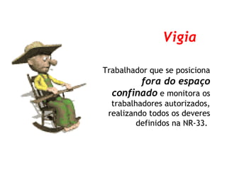 Trabalhador que se posiciona
fora do espaço
confinado e monitora os
trabalhadores autorizados,
realizando todos os deveres
definidos na NR-33.
Vigia
 