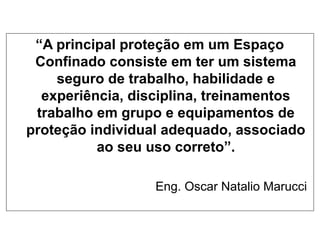 “A principal proteção em um Espaço
Confinado consiste em ter um sistema
seguro de trabalho, habilidade e
experiência, disciplina, treinamentos
trabalho em grupo e equipamentos de
proteção individual adequado, associado
ao seu uso correto”.
Eng. Oscar Natalio Marucci
 