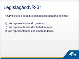 Legislação:NR-31
A CPRR terá a seguinte composição paritária mínima:
a) três representantes do governo;
b) três representantes dos trabalhadores;
c) três representantes dos empregadores.
 