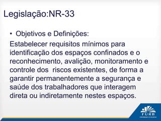 Legislação:NR-33
• Objetivos e Definições:
Estabelecer requisitos mínimos para
identificação dos espaços confinados e o
reconhecimento, avalição, monitoramento e
controle dos riscos existentes, de forma a
garantir permanentemente a segurança e
saúde dos trabalhadores que interagem
direta ou indiretamente nestes espaços.
 