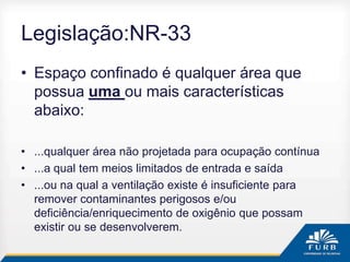 Legislação:NR-33
• Espaço confinado é qualquer área que
possua uma ou mais características
abaixo:
• ...qualquer área não projetada para ocupação contínua
• ...a qual tem meios limitados de entrada e saída
• ...ou na qual a ventilação existe é insuficiente para
remover contaminantes perigosos e/ou
deficiência/enriquecimento de oxigênio que possam
existir ou se desenvolverem.
 