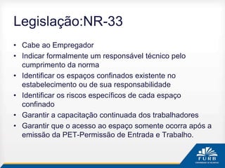 Legislação:NR-33
• Cabe ao Empregador
• Indicar formalmente um responsável técnico pelo
cumprimento da norma
• Identificar os espaços confinados existente no
estabelecimento ou de sua responsabilidade
• Identificar os riscos específicos de cada espaço
confinado
• Garantir a capacitação continuada dos trabalhadores
• Garantir que o acesso ao espaço somente ocorra após a
emissão da PET-Permissão de Entrada e Trabalho.
 