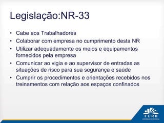 Legislação:NR-33
• Cabe aos Trabalhadores
• Colaborar com empresa no cumprimento desta NR
• Utilizar adequadamente os meios e equipamentos
fornecidos pela empresa
• Comunicar ao vigia e ao supervisor de entradas as
situações de risco para sua segurança e saúde
• Cumprir os procedimentos e orientações recebidos nos
treinamentos com relação aos espaços confinados
 