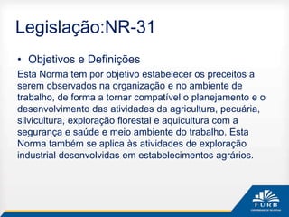 Legislação:NR-31
• Objetivos e Definições
Esta Norma tem por objetivo estabelecer os preceitos a
serem observados na organização e no ambiente de
trabalho, de forma a tornar compatível o planejamento e o
desenvolvimento das atividades da agricultura, pecuária,
silvicultura, exploração florestal e aquicultura com a
segurança e saúde e meio ambiente do trabalho. Esta
Norma também se aplica às atividades de exploração
industrial desenvolvidas em estabelecimentos agrários.
 