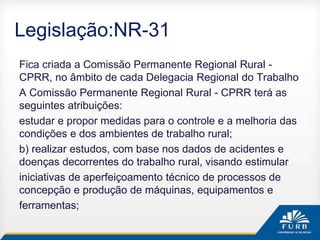 Legislação:NR-31
Fica criada a Comissão Permanente Regional Rural -
CPRR, no âmbito de cada Delegacia Regional do Trabalho
A Comissão Permanente Regional Rural - CPRR terá as
seguintes atribuições:
estudar e propor medidas para o controle e a melhoria das
condições e dos ambientes de trabalho rural;
b) realizar estudos, com base nos dados de acidentes e
doenças decorrentes do trabalho rural, visando estimular
iniciativas de aperfeiçoamento técnico de processos de
concepção e produção de máquinas, equipamentos e
ferramentas;
 