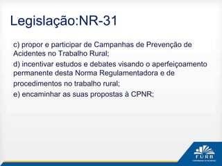 Legislação:NR-31
c) propor e participar de Campanhas de Prevenção de
Acidentes no Trabalho Rural;
d) incentivar estudos e debates visando o aperfeiçoamento
permanente desta Norma Regulamentadora e de
procedimentos no trabalho rural;
e) encaminhar as suas propostas à CPNR;
 