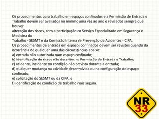 Os procedimentos para trabalho em espaços confinados e a Permissão de Entrada e
Trabalho devem ser avaliados no mínimo uma vez ao ano e revisados sempre que
houver
alteração dos riscos, com a participação do Serviço Especializado em Segurança e
Medicina do
Trabalho - SESMT e da Comissão Interna de Prevenção de Acidentes - CIPA.
Os procedimentos de entrada em espaços confinados devem ser revistos quando da
ocorrência de qualquer uma das circunstâncias abaixo:
a) entrada não autorizada num espaço confinado;
b) identificação de riscos não descritos na Permissão de Entrada e Trabalho;
c) acidente, incidente ou condição não prevista durante a entrada;
d) qualquer mudança na atividade desenvolvida ou na configuração do espaço
confinado;
e) solicitação do SESMT ou da CIPA; e
f) identificação de condição de trabalho mais segura.
 