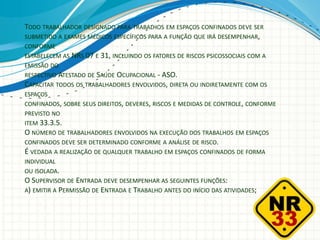 TODO TRABALHADOR DESIGNADO PARA TRABALHOS EM ESPAÇOS CONFINADOS DEVE SER
SUBMETIDO A EXAMES MÉDICOS ESPECÍFICOS PARA A FUNÇÃO QUE IRÁ DESEMPENHAR,
CONFORME
ESTABELECEM AS NRS 07 E 31, INCLUINDO OS FATORES DE RISCOS PSICOSSOCIAIS COM A
EMISSÃO DO
RESPECTIVO ATESTADO DE SAÚDE OCUPACIONAL - ASO.
CAPACITAR TODOS OS TRABALHADORES ENVOLVIDOS, DIRETA OU INDIRETAMENTE COM OS
ESPAÇOS
CONFINADOS, SOBRE SEUS DIREITOS, DEVERES, RISCOS E MEDIDAS DE CONTROLE, CONFORME
PREVISTO NO
ITEM 33.3.5.
O NÚMERO DE TRABALHADORES ENVOLVIDOS NA EXECUÇÃO DOS TRABALHOS EM ESPAÇOS
CONFINADOS DEVE SER DETERMINADO CONFORME A ANÁLISE DE RISCO.
É VEDADA A REALIZAÇÃO DE QUALQUER TRABALHO EM ESPAÇOS CONFINADOS DE FORMA
INDIVIDUAL
OU ISOLADA.
O SUPERVISOR DE ENTRADA DEVE DESEMPENHAR AS SEGUINTES FUNÇÕES:
A) EMITIR A PERMISSÃO DE ENTRADA E TRABALHO ANTES DO INÍCIO DAS ATIVIDADES;
 