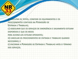 B) EXECUTAR OS TESTES, CONFERIR OS EQUIPAMENTOS E OS
PROCEDIMENTOS CONTIDOS NA PERMISSÃO DE
ENTRADA E TRABALHO;
C) ASSEGURAR QUE OS SERVIÇOS DE EMERGÊNCIA E SALVAMENTO ESTEJAM
DISPONÍVEIS E QUE OS MEIOS
PARA ACIONÁ-LOS ESTEJAM OPERANTES;
D) CANCELAR OS PROCEDIMENTOS DE ENTRADA E TRABALHO QUANDO
NECESSÁRIO; E
E) ENCERRAR A PERMISSÃO DE ENTRADA E TRABALHO APÓS O TÉRMINO
DOS SERVIÇOS.
 