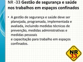 NR -33 Gestão de segurança e saúde
nos trabalhos em espaços confinados
• A gestão de segurança e saúde deve ser
planejada, programada, implementada e
avaliada, incluindo medidas técnicas de
prevenção, medidas administrativas e
medidas pessoais
e capacitação para trabalho em espaços
confinados.
 