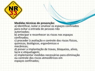 Medidas técnicas de prevenção:
a) identificar, isolar e sinalizar os espaços confinados
para evitar a entrada de pessoas não
autorizadas;
b) antecipar e reconhecer os riscos nos espaços
confinados;
c) proceder à avaliação e controle dos riscos físicos,
químicos, biológicos, ergonômicos e
mecânicos;
d) prever a implantação de travas, bloqueios, alívio,
lacre e etiquetagem;
e) implementar medidas necessárias para eliminação
ou controle dos riscos atmosféricos em
espaços confinados;
 