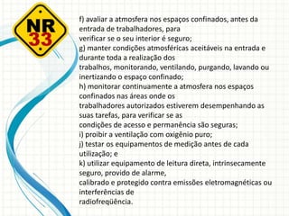 f) avaliar a atmosfera nos espaços confinados, antes da
entrada de trabalhadores, para
verificar se o seu interior é seguro;
g) manter condições atmosféricas aceitáveis na entrada e
durante toda a realização dos
trabalhos, monitorando, ventilando, purgando, lavando ou
inertizando o espaço confinado;
h) monitorar continuamente a atmosfera nos espaços
confinados nas áreas onde os
trabalhadores autorizados estiverem desempenhando as
suas tarefas, para verificar se as
condições de acesso e permanência são seguras;
i) proibir a ventilação com oxigênio puro;
j) testar os equipamentos de medição antes de cada
utilização; e
k) utilizar equipamento de leitura direta, intrinsecamente
seguro, provido de alarme,
calibrado e protegido contra emissões eletromagnéticas ou
interferências de
radiofreqüência.
 