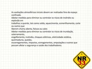 As avaliações atmosféricas iniciais devem ser realizadas fora do espaço
confinado.
Adotar medidas para eliminar ou controlar os riscos de incêndio ou
explosão em
trabalhos a quente, tais como solda, aquecimento, esmerilhamento, corte
ou outros que
liberem chama aberta, faíscas ou calor.
Adotar medidas para eliminar ou controlar os riscos de inundação,
soterramento,
engolfamento, incêndio, choques elétricos, eletricidade estática,
queimaduras, quedas,
escorregamentos, impactos, esmagamentos, amputações e outros que
possam afetar a segurança e saúde dos trabalhadores.
 