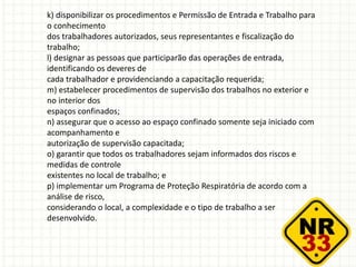 k) disponibilizar os procedimentos e Permissão de Entrada e Trabalho para
o conhecimento
dos trabalhadores autorizados, seus representantes e fiscalização do
trabalho;
l) designar as pessoas que participarão das operações de entrada,
identificando os deveres de
cada trabalhador e providenciando a capacitação requerida;
m) estabelecer procedimentos de supervisão dos trabalhos no exterior e
no interior dos
espaços confinados;
n) assegurar que o acesso ao espaço confinado somente seja iniciado com
acompanhamento e
autorização de supervisão capacitada;
o) garantir que todos os trabalhadores sejam informados dos riscos e
medidas de controle
existentes no local de trabalho; e
p) implementar um Programa de Proteção Respiratória de acordo com a
análise de risco,
considerando o local, a complexidade e o tipo de trabalho a ser
desenvolvido.
 