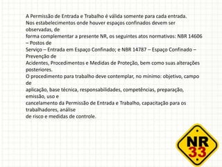 A Permissão de Entrada e Trabalho é válida somente para cada entrada.
Nos estabelecimentos onde houver espaços confinados devem ser
observadas, de
forma complementar a presente NR, os seguintes atos normativos: NBR 14606
– Postos de
Serviço – Entrada em Espaço Confinado; e NBR 14787 – Espaço Confinado –
Prevenção de
Acidentes, Procedimentos e Medidas de Proteção, bem como suas alterações
posteriores.
O procedimento para trabalho deve contemplar, no mínimo: objetivo, campo
de
aplicação, base técnica, responsabilidades, competências, preparação,
emissão, uso e
cancelamento da Permissão de Entrada e Trabalho, capacitação para os
trabalhadores, análise
de risco e medidas de controle.
 