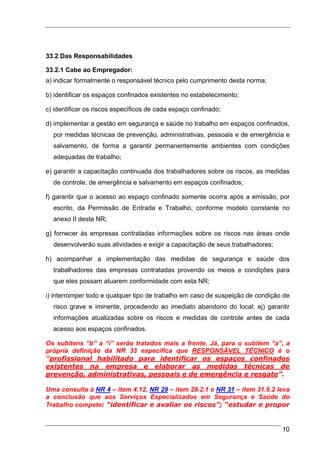 33.2 Das Responsabilidades

33.2.1 Cabe ao Empregador:
a) indicar formalmente o responsável técnico pelo cumprimento desta norma;

b) identificar os espaços confinados existentes no estabelecimento;

c) identificar os riscos específicos de cada espaço confinado;

d) implementar a gestão em segurança e saúde no trabalho em espaços confinados,
  por medidas técnicas de prevenção, administrativas, pessoais e de emergência e
  salvamento, de forma a garantir permanentemente ambientes com condições
  adequadas de trabalho;

e) garantir a capacitação continuada dos trabalhadores sobre os riscos, as medidas
  de controle, de emergência e salvamento em espaços confinados;

f) garantir que o acesso ao espaço confinado somente ocorra após a emissão, por
  escrito, da Permissão de Entrada e Trabalho, conforme modelo constante no
  anexo II desta NR;

g) fornecer às empresas contratadas informações sobre os riscos nas áreas onde
  desenvolverão suas atividades e exigir a capacitação de seus trabalhadores;

h) acompanhar a implementação das medidas de segurança e saúde dos
  trabalhadores das empresas contratadas provendo os meios e condições para
  que eles possam atuarem conformidade com esta NR;

i) interromper todo e qualquer tipo de trabalho em caso de suspeição de condição de
  risco grave e iminente, procedendo ao imediato abandono do local; ej) garantir
  informações atualizadas sobre os riscos e medidas de controle antes de cada
  acesso aos espaços confinados.

Os subitens “b” a “i” serão tratados mais a frente. Já, para o subitem “a”, a
própria definição da NR 33 especifica que RESPONSÁVEL TÉCNICO é o
“profissional habilitado para identificar os espaços confinados
existentes na empresa e elaborar as medidas técnicas de
prevenção, administrativas, pessoais e de emergência e resgate”.

Uma consulta à NR 4 – item 4.12, NR 29 – item 29.2.1 e NR 31 – item 31.6.2 leva
a conclusão que aos Serviços Especializados em Segurança e Saúde do
Trabalho compete: “identificar e avaliar os riscos”; “estudar e propor


                                                                                10
 